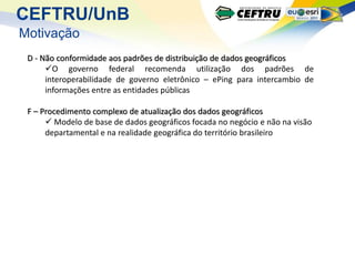 CEFTRU/UnB
Motivação
 D - Não conformidade aos padrões de distribuição de dados geográficos
      O governo federal recomenda utilização dos padrões de
      interoperabilidade de governo eletrônico – ePing para intercambio de
      informações entre as entidades públicas

 F – Procedimento complexo de atualização dos dados geográficos
       Modelo de base de dados geográficos focada no negócio e não na visão
      departamental e na realidade geográfica do território brasileiro
 