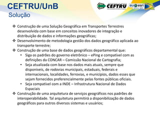 CEFTRU/UnB
Solução
  Construção de uma Solução Geográfica em Transportes Terrestres
   desenvolvida com base em conceitos inovadores de integração e
   distribuição de dados e informações geográficas;
  Desenvolvimento de metodologia gestão dos dados geográfico aplicada ao
   transporte terrestre;
  Construção de uma base de dados geográficos departamental que:
     • Siga os padrões do governo eletrônico – ePing e compatível com as
         definições da CONCAR – Comissão Nacional de Cartografia;
     • Seja atualizada com base nos dados mais atuais, sempre que
         disponíveis, de rodovias municipais, estaduais, federais e
         internacionais, localidades, ferrovias, e municípios, dados esses que
         sejam fornecidos preferencialmente pelas fontes públicas oficiais.
     • Seja compatível com a INDE – Infrastrutura Nacional de Dados
         Espaciais
  Construção de uma arquitetura de serviços geográficos nos padrões de
   interoperabilidade. Tal arquitetura permitirá a disponibilização de dados
   geográficos para outros diversos sistemas e usuários;
 