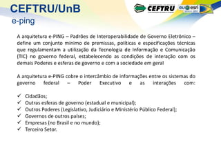 CEFTRU/UnB
e-ping
 A arquitetura e-PING – Padrões de Interoperabilidade de Governo Eletrônico –
 define um conjunto mínimo de premissas, políticas e especificações técnicas
 que regulamentam a utilização da Tecnologia de Informação e Comunicação
 (TIC) no governo federal, estabelecendo as condições de interação com os
 demais Poderes e esferas de governo e com a sociedade em geral

 A arquitetura e-PING cobre o intercâmbio de informações entre os sistemas do
 governo federal – Poder Executivo e as interações com:

    Cidadãos;
    Outras esferas de governo (estadual e municipal);
    Outros Poderes (Legislativo, Judiciário e Ministério Público Federal);
    Governos de outros países;
    Empresas (no Brasil e no mundo);
    Terceiro Setor.
 