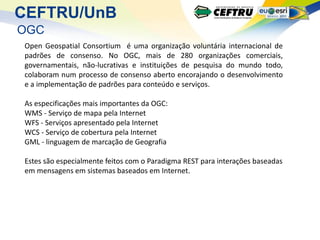 CEFTRU/UnB
OGC
Open Geospatial Consortium é uma organização voluntária internacional de
padrões de consenso. No OGC, mais de 280 organizações comerciais,
governamentais, não-lucrativas e instituições de pesquisa do mundo todo,
colaboram num processo de consenso aberto encorajando o desenvolvimento
e a implementação de padrões para conteúdo e serviços.

As especificações mais importantes da OGC:
WMS - Serviço de mapa pela Internet
WFS - Serviços apresentado pela Internet
WCS - Serviço de cobertura pela Internet
GML - linguagem de marcação de Geografia

Estes são especialmente feitos com o Paradigma REST para interações baseadas
em mensagens em sistemas baseados em Internet.
 