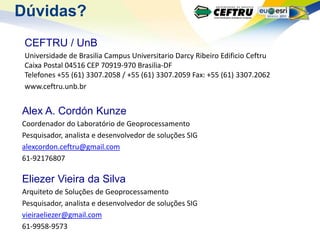 Dúvidas?
 CEFTRU / UnB
 Universidade de Brasilia Campus Universitario Darcy Ribeiro Edificio Ceftru
 Caixa Postal 04516 CEP 70919-970 Brasilia-DF
 Telefones +55 (61) 3307.2058 / +55 (61) 3307.2059 Fax: +55 (61) 3307.2062
 www.ceftru.unb.br


Alex A. Cordón Kunze
Coordenador do Laboratório de Geoprocessamento
Pesquisador, analista e desenvolvedor de soluções SIG
alexcordon.ceftru@gmail.com
61-92176807

Eliezer Vieira da Silva
Arquiteto de Soluções de Geoprocessamento
Pesquisador, analista e desenvolvedor de soluções SIG
vieiraeliezer@gmail.com
61-9958-9573
 