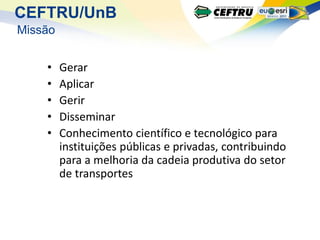 CEFTRU/UnB
Missão


    •    Gerar
    •    Aplicar
    •    Gerir
    •    Disseminar
    •    Conhecimento científico e tecnológico para
         instituições públicas e privadas, contribuindo
         para a melhoria da cadeia produtiva do setor
         de transportes
 