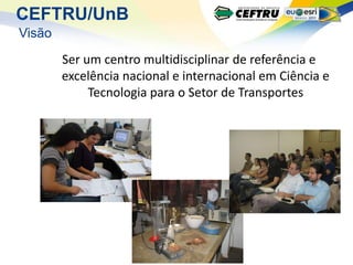 CEFTRU/UnB
Visão
        Ser um centro multidisciplinar de referência e
        excelência nacional e internacional em Ciência e
             Tecnologia para o Setor de Transportes
 