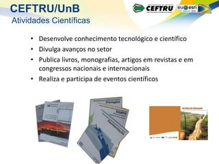 CEFTRU/UnB
Atividades Científicas

     • Desenvolve conhecimento tecnológico e científico
     • Divulga avanços no setor
     • Publica livros, monografias, artigos em revistas e em
       congressos nacionais e internacionais
     • Realiza e participa de eventos científicos
 