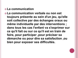  La communication
 La communication verbale ou non est
toujours présente au sein d'un jeu, qu'elle
soit collective par des échanges oraux ou
même individuelle par des interventions ;
dans tous les cas l'enfant va s'exprimer sur
ce qu'il fait ou sur ce qu'il est en train de
faire, pour participer ,pour préciser sa
démarche ou pour dire sa satisfaction ,ou
bien pour exposer ses difficultés.
 