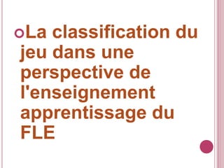 La classification du
jeu dans une
perspective de
l'enseignement
apprentissage du
FLE
 