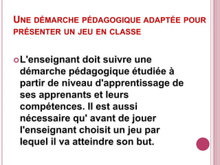 UNE DÉMARCHE PÉDAGOGIQUE ADAPTÉE POUR
PRÉSENTER UN JEU EN CLASSE
L'enseignant doit suivre une
démarche pédagogique étudiée à
partir de niveau d'apprentissage de
ses apprenants et leurs
compétences. Il est aussi
nécessaire qu' avant de jouer
l'enseignant choisit un jeu par
lequel il va atteindre son but.
 