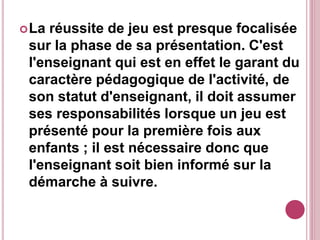 La réussite de jeu est presque focalisée
sur la phase de sa présentation. C'est
l'enseignant qui est en effet le garant du
caractère pédagogique de l'activité, de
son statut d'enseignant, il doit assumer
ses responsabilités lorsque un jeu est
présenté pour la première fois aux
enfants ; il est nécessaire donc que
l'enseignant soit bien informé sur la
démarche à suivre.
 