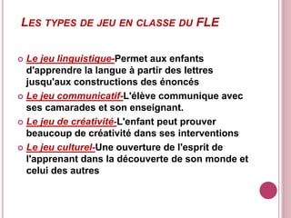 LES TYPES DE JEU EN CLASSE DU FLE
 Le jeu linguistique-Permet aux enfants
d'apprendre la langue à partir des lettres
jusqu'aux constructions des énoncés
 Le jeu communicatif-L'élève communique avec
ses camarades et son enseignant.
 Le jeu de créativité-L'enfant peut prouver
beaucoup de créativité dans ses interventions
 Le jeu culturel-Une ouverture de l'esprit de
l'apprenant dans la découverte de son monde et
celui des autres
 