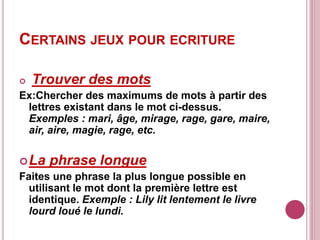 CERTAINS JEUX POUR ECRITURE
 Trouver des mots
Ex:Chercher des maximums de mots à partir des
lettres existant dans le mot ci-dessus.
Exemples : mari, âge, mirage, rage, gare, maire,
air, aire, magie, rage, etc.
La phrase longue
Faites une phrase la plus longue possible en
utilisant le mot dont la première lettre est
identique. Exemple : Lily lit lentement le livre
lourd loué le lundi.
 