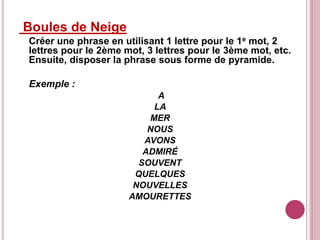 Boules de Neige
Créer une phrase en utilisant 1 lettre pour le 1e mot, 2
lettres pour le 2ème mot, 3 lettres pour le 3ème mot, etc.
Ensuite, disposer la phrase sous forme de pyramide.
Exemple :
A
LA
MER
NOUS
AVONS
ADMIRÉ
SOUVENT
QUELQUES
NOUVELLES
AMOURETTES
 