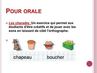 POUR ORALE
 Les charades :Un exercice qui permet aux
étudiants d'être créatifs et de jouer avec les
sons en laissant de côté l'orthographe.

 