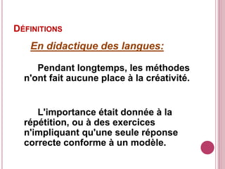 DÉFINITIONS
En didactique des langues:
Pendant longtemps, les méthodes
n'ont fait aucune place à la créativité.
L'importance était donnée à la
répétition, ou à des exercices
n'impliquant qu'une seule réponse
correcte conforme à un modèle.
 