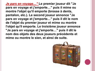Je pars en voyage…" Le premier joueur dit "Je
pars en voyage et j'emporte…" puis il mime ou
montre l'objet qu'il emporte (brosse à dents,
pantalon, etc.). Le second joueur annonce "Je
pars en voyage et j'emporte…" puis il dit le nom
de l'objet du premier joueur et mime ou montre
l'objet qu'il emporte. Le troisième joueur annonce
"Je pars en voyage et j'emporte…" puis il dit le
nom des objets des deux joueurs précédents et
mime ou montre le sien, et ainsi de suite.
 