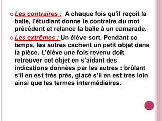  Les contraires : A chaque fois qu'il reçoit la
balle, l'étudiant donne le contraire du mot
précédent et relance la balle à un camarade.
 Les extrêmes : Un élève sort. Pendant ce
temps, les autres cachent un petit objet dans
la pièce. L’élève une fois revenu doit
retrouver cet objet en s’aidant des
indications données par les autres : brûlant
s’il en est très près, glacé s’il en est très loin
ainsi que les termes intermédiaires.
 