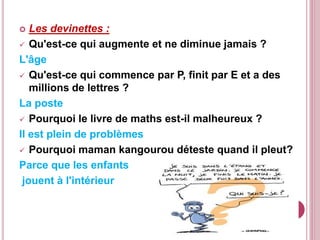  Les devinettes :
 Qu'est-ce qui augmente et ne diminue jamais ?
L'âge
 Qu'est-ce qui commence par P, finit par E et a des
millions de lettres ?
La poste
 Pourquoi le livre de maths est-il malheureux ?
Il est plein de problèmes
 Pourquoi maman kangourou déteste quand il pleut?
Parce que les enfants
jouent à l'intérieur
 