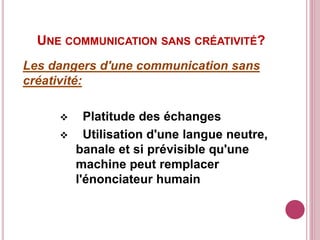 UNE COMMUNICATION SANS CRÉATIVITÉ?
Les dangers d'une communication sans
créativité:
 Platitude des échanges
 Utilisation d'une langue neutre,
banale et si prévisible qu'une
machine peut remplacer
l'énonciateur humain
 