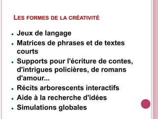 LES FORMES DE LA CRÉATIVITÉ
 Jeux de langage
 Matrices de phrases et de textes
courts
 Supports pour l'écriture de contes,
d'intrigues policières, de romans
d'amour...
 Récits arborescents interactifs
 Aide à la recherche d'idées
 Simulations globales
 