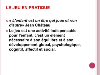 LE JEU EN PRATIQUE
 « L'enfant est un être qui joue et rien
d'autre» Jean Château.
 Le jeu est une activité indispensable
pour l'enfant, c'est un élément
nécessaire à son équilibre et à son
développement global, psychologique,
cognitif, affectif et social.
 