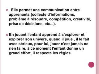  Elle permet une communication entre
apprenants (collecte d'informations,
problème à résoudre, compétition, créativité,
prise de décisions, etc...).
 En jouant l'enfant apprend à s'explorer et
explorer son univers, quand il joue , il le fait
avec sérieux, pour lui, jouer n'est jamais ne
rien faire, à ce moment l'enfant donne un
grand effort, il respecte les règles.
 
