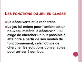 LES FONCTIONS DU JEU EN CLASSE
La découverte et la recherche
Le jeu lui même pour l'enfant est un
nouveau matériel à découvrir, il lui
exige de chercher un but possible à
atteindre à partir de ses modes de
fonctionnement, cela l'oblige de
chercher les solutions convenables
pour arriver à son but.
 