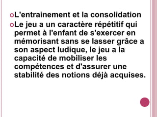 L'entrainement et la consolidation
Le jeu a un caractère répétitif qui
permet à l'enfant de s'exercer en
mémorisant sans se lasser grâce a
son aspect ludique, le jeu a la
capacité de mobiliser les
compétences et d'assurer une
stabilité des notions déjà acquises.
 