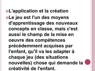L'application et la création
Le jeu est l'un des moyens
d'apprentissage des nouveaux
concepts en classe, mais c'est
aussi le champ de la mise en
oeuvre des compétences
précédemment acquises par
l'enfant, qu'il va les adapter à
chaque jeu (des situations
nouvelles) chose qui demande la
créativité de l'enfant.
 