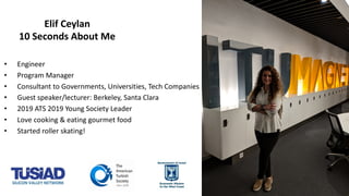 • Engineer
• Program Manager
• Consultant to Governments, Universities, Tech Companies
• Guest speaker/lecturer: Berkeley, Santa Clara
• 2019 ATS 2019 Young Society Leader
• Love cooking & eating gourmet food
• Started roller skating!
Elif Ceylan
10 Seconds About Me
 