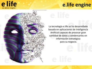 e.life engine


La tecnología e.life se ha desarrollado
basada en aplicaciones de Inteligencia
  Artificial capaces de procesar gran
 cantidad de datos y condensarlos en
        información estratégica
             para su negocio.
 