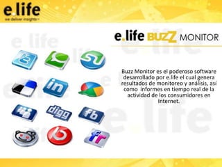 Buzz Monitor es el poderoso software
 desarrollado por e.life el cual genera
resultados de monitoreo y análisis, así
 como informes en tiempo real de la
  actividad de los consumidores en
               Internet.
 