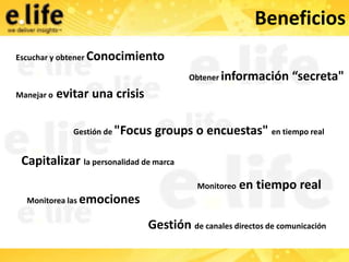 Beneficios
Escuchar y obtener Conocimiento

                                         Obtener información      “secreta"
Manejar o   evitar una crisis

               Gestión de "Focus   groups o encuestas" en tiempo real

 Capitalizar la personalidad de marca
                                           Monitoreo   en tiempo real
  Monitorea las emociones

                                Gestión de canales directos de comunicación
 