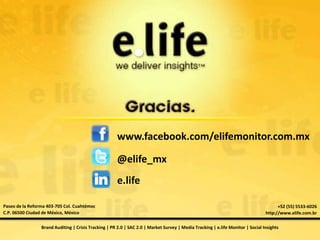 www.facebook.com/elifemonitor.com.mx

                                                       @elife_mx
                                                       e.life

Paseo de la Reforma 403-705 Col. Cuahtémoc                                                                                             +52 (55) 5533-6026
C.P. 06500 Ciudad de México, México                                                                                              http://www.elife.com.br

                 Brand Auditing | Crisis Tracking | PR 2.0 | SAC 2.0 | Market Survey | Media Tracking | e.life Monitor | Social Insights
 
