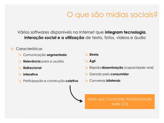 O que são mídias sociais?

   Vários softwares disponíveis na Internet que integram tecnologia,
      interação social e a utilização de texto, fotos, vídeos e áudio

↘ Características
    ↘ Comunicação segmentada               ↘ Direta
    ↘ Relevância para o usuário            ↘ Ágil
    ↘ Bidirecional                         ↘ Rápida disseminação (capacidade viral)
    ↘ Interativa                           ↘ Gerada pelo consumidor
    ↘ Participação e construção coletiva   ↘ Conversas bilaterais



                                            Mash ups: Constante transformação
                                                        (web 2.0)
 