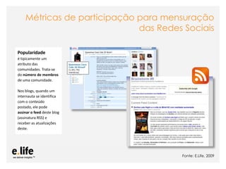 Métricas de participação para mensuração
                             das Redes Sociais

Popularidade
é tipicamente um
atributo das
comunidades. Trata-se
do número de membros
de uma comunidade.

Nos blogs, quando um
internauta se identifica
com o conteúdo
postado, ele pode
assinar o feed deste blog
(assinatura RSS) e
receber as atualizações
deste.




                                                                                          Fonte: E.Life, 2009
                            As mídias sociais como ferramentas de relacionamento com os stakeholders: os blogs
 