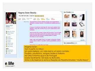 Nagma Swan.
Tem 3 perfis no Orkut.
Um para beleza, um vida real e um para comida.
Paulista, paulistana, sangue árabe e italiano.
No Orkut informa que é de Portugal
Gasta facilmente 120 reais no Boticário.
Ama o Lily Essence e acha a fixação do Floratta Emotion “muito fraca”


      As mídias sociais como ferramentas de relacionamento com os stakeholders: os blogs
 