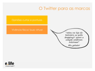 O Twitter para as marcas

Opiniões curtas e pontuais



Vivência física/ buzz virtual
                                                                “estou na loja do
                                                                boticário no pollo
                                                               shopping!!! quero a
                                                                coleção celebrare
                                                                    inteiraaa!"
                                                                    @lu_galastri




                  As mídias sociais como ferramentas de relacionamento com os stakeholders: os blogs
 