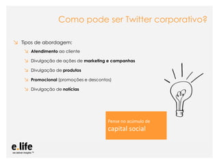 Como pode ser Twitter corporativo?

↘ Tipos de abordagem:
   ↘ Atendimento ao cliente
   ↘ Divulgação de ações de marketing e campanhas
   ↘ Divulgação de produtos
   ↘ Promocional (promoções e descontos)
   ↘ Divulgação de notícias




                                            Pense no acúmulo de
                                            capital social


                       As mídias sociais como ferramentas de relacionamento com os stakeholders: os blogs
 