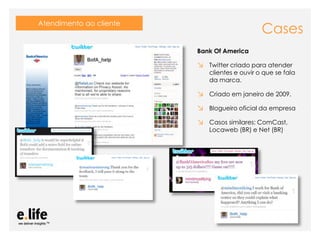 Atendimento ao cliente
                                                                                Cases
                                                      Bank Of America

                                                      ↘ Twitter criado para atender
                                                           clientes e ouvir o que se fala
                                                           da marca.

                                                      ↘ Criado em janeiro de 2009.
                                                      ↘ Blogueiro oficial da empresa
                                                      ↘ Casos similares: ComCast,
                                                           Locaweb (BR) e Net (BR)




                 As mídias sociais como ferramentas de relacionamento com os stakeholders: os blogs
 