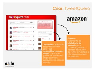 Criar: TweetQuero




                                                 Empresa:
                                                 Ferramenta de
                                                 inteligência de
                Consumidor: Aplicação            mercado para
                baseada no Twitter               conhecer gostos e
                para você                        opiniões dos usuários
                compartilhar com seus            do Twitter e investigar a
                amigos o que quer                intenção de compra
                ganhar de aniversário,           de produtos.
                amigo oculto ou
                qualquer outra ocasião
                especial.

As mídias sociais como ferramentas de relacionamento com os stakeholders: os blogs
 