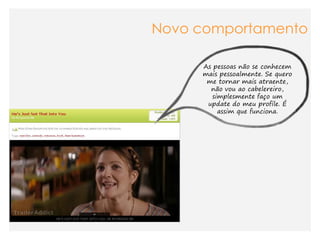 Novo comportamento

     As pessoas não se conhecem
     mais pessoalmente. Se quero
      me tornar mais atraente,
       não vou ao cabelereiro,
        simplesmente faço um
      update do meu profile. É
          assim que funciona.
 