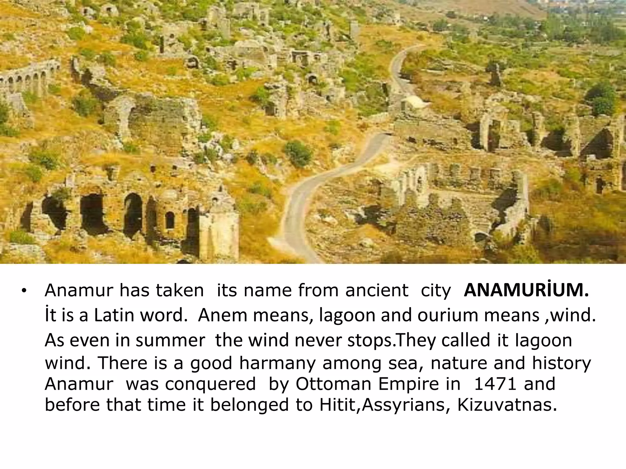 • Anamur has taken its name from ancient city ANAMURİUM.
İt is a Latin word. Anem means, lagoon and ourium means ,wind.
As even in summer the wind never stops.They called it lagoon
wind. There is a good harmany among sea, nature and history
Anamur was conquered by Ottoman Empire in 1471 and
before that time it belonged to Hitit,Assyrians, Kizuvatnas.
 