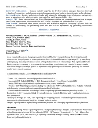 DAVID N. ELIFF, CPA CFF CGMA Resume, Page 2
COMPETITIVE INTELLIGENCE – Exercise industry expertise to develop business strategies based on thorough
evaluation of competitors, including assessment of management teams, business plans, strengths and weaknesses.
SOLUTIONS-DRIVEN – Creative and strategic leader with a talent for influencing board of directors and executive
teams to adopt innovative solutions that increase cash flow and drive shareholder value.
VISIONARY CFO - Team up with Board and Senior Management to define and implement organizational strategies,
identify new opportunities, maximize revenue with existing customers, and implement lean principles.
TEAM BUILDER - Passionate about human resources with a belief in people as a company's greatest asset, and
talented at transforming low-performing teams into best-in-class departments by promoting collaborative
environments.
PROFESSIONAL EXPERIENCE
PRIVATE/CONFIDENTIAL OILFIELD SERVICE COMPANY/PRIVATE CALL-CENTER SOFTWARE, HOUSTON, TX
MORAE LEGAL, HOUSTON, TEXAS
ETHOSIQ, HOUSTON, TEXAS
TEXAS TAXI, INC. HOUSTON, TEXAS
KNOMATICS, INC. HOUSTON, TEXAS
DEMAND FRONTIER, HOUSTON, TEXAS AND COLOMBIA
March 2015-Present
INTERIM/CONTRACT CFO
Responsibilities
As an executive leader and change agent, as the Interim CFO, I have enjoyed shaping the strategic financial
direction and bring alignment across organizations. I curtail financial losses and improve profits by identifying
and improving financial performance issues. With global experience in outsourcing to Asia, Significant Private
Equity experience, managed system conversions, streamlined organizations and executed new processes in
downturns and periods of high growth to improve strategic planning and information gathering and establish
quality improvement processes.
AccomplishmentsandLeadershipInitiatives asInterimCFO
- Saved 15%; centralized accounting operation from 3 officesto 1
- Improved 2015 Budgeted EBITDAby 26% through analytical review of Gross Margin/SG&A
- Set-up GAAP reporting where only regulatory reporting existed previously
- Obtained $13MM costimprovement including Tax Efficiencies(GM/SG&A)/(2015 Revised Budget); evaluated
and eliminated non-essential processes and improved staff utilization
- Coordinated and developed accounting & financial reporting system where none previously existed. -
Preparation of 2X revenue growth in 2 -3 years adopted and completed bottoms-up 3 year plan by senior and
mid management
- Developed strategic and cash / sales reporting and budgeting process focusedon key business issues and
development of finance department to a strategic business partner
- Expect liquidity event in 3 year; equity component provided and thoroughly explained to top 15 personnel.
SkillsUsed
Financial Reporting. Private Equity • Operations • Budgeting • Treasury • Mergers, Acquisitions and Divestitures
• Risk Management • Internal & External Audits/GAAP • ERP Systems (Dynamics AX12) • Policy & Procedure
Systematization (FERC,DOE and GAAP) • Reporting Processes • Strategic Planning & Execution • Roadshow
Experience • Financial Contacts
 