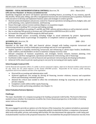DAVID N. ELIFF, CPA CFF CGMA Resume, Page 3
PROSERV – TOTAL INSTRUMENTATION & CONTROLS, HOUSTON, TX 2011 – March 2015
CFO AND VICE PRESIDENT OF FINANCE & ADMINISTRATION
Seamlessly integrated and direct all business operations including finance, accounting, IT, tax, treasury, payroll,
HR, benefits, 401(k) plan, billing, and office management functions into new businesses post-acquisition. Partnered
with executives to develop and implement business plans and strategies to achieve growth.
 Steered system development and process control for financial operations including policies, budgets, sales, and
profit planning, costs, capital investments, and financing
 Ensure thorough contract reviews and due diligence on acquisition targets
 Instrumental in doubling TIC's revenue and tripling earnings
 Launched streamlined accounting, IT, and HR, and FERC policies and procedures as well as internal controls
 Key in achieving 78% growth in revenues and 149% growth in EBITDA from 2011 to 2012
 Increased the company’s EBITDA margin by 600 basis points
 Maintain detailed project accounting including budget to actual statements by project. Appropriately
record revenue based on percentage of completion or completed contract as appropriate.
ACCUMYN, LCC, HOUSTON, TX 2008 – 2011
MANAGING DIRECTOR
Operated as the head CFO, CRO, and financial advisor charged with leading corporate turnaround and
restructuring initiatives as well as bankruptcy proceedings and out-of-court agreements.
 Applied expertise in liquidity monitoring, turnaround, and refinancing to advise major lenders, bondholders,
trade creditors, and shareholders on how to maximize company recovery value
 Advised companies of business acquisitions, exit strategies, factory closures, business planning, crisis
stabilization, cash flow management, operational and financial restructuring, and re-financings
 Facilitated creditor support as well as financial and operational restructuring by developing tactful plans
 Achieved 112% return to private equity group in one year by increasing private equity capital
Select Example Contract CFO:
Led the financial and acquisition efforts of a public to private turnaround company, improved its financial condition and positioned it
for sale, which was the critical objective of this interim CFO/CRO position. Responsible for the treasury, public reporting,
acquisitions and investor relations activities of the organization.
 Directed the accounting and administration staff.
 Achieved significant cost savings by driving all financing, investor relations, treasury and acquisition
efforts and eliminating redundant positions.
 Attained the critical mass needed to effect the revitalization strategy by acquiring one public and one
private company.
 Completed a multi-million dollar equity financing.
 Placed an under-performing subsidiary into Chapter 11.
Select Valuation Fairness Opinion:
Challenge:
The major shareholder of a company was going to be funding a proposed credit facility. The board of directors
needed to know whether the transaction wouldbe fair, froma financial perspective, to the holders of existing
senior notes on the company.
Solution:
We were engaged to provide an opinion as to the fairness of the transaction. Our analysis included an assessment
of the negotiation process, identification of comparable publicly traded debt facilities, a comparison of proposed
debt terms with public, private, and existing debt facilities. We also determined the appropriate credit rating and
evaluated market reaction to the proposed transaction. We concludedthat the proposed transaction was fair,from
 