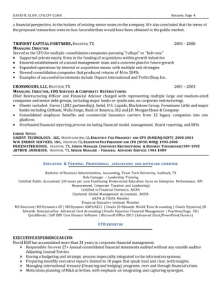 DAVID N. ELIFF, CPA CFF CGMA Resume, Page 4
a financial perspective, to the holders of existing senior notes on the company.We also concluded that the terms of
the proposed transaction were no less favorablethan would have been obtained in the public market.
TRIPOINT CAPITAL PARTNERS, HOUSTON, TX 2003 – 2008
MANAGING DIRECTOR
Served as the CFO for multiple consolidation companies pursuing "rollups" or “bolt-ons.”
 Supported private equity firms in the funding of acquisitions within growth industries
 Ensured establishment of a sound management team and a concrete plan for future growth
 Expanded operations by internal or acquisition means with multiple exit strategies
 Steered consolidation companies that produced returns of 46 to 184%
 Examples of successful investments include Dupure International and PerfectStop, Inc.
CROSSROADS, LLC, HOUSTON, TX 2001 – 2003
MANAGING DIRECTOR, CFO SERVICES & CORPORATE RESTRUCTURING
Chief Restructuring Officer and Financial Advisor charged with representing multiple large and medium-sized
companies and senior debt groups, including major banks or syndicates, on corporate restructurings.
 Clients included: Enron (LJM2 partnership), Seitel, U.S. Liquids, Blackstone Group, Forssmann Little and major
banks including Citibank, Wells Fargo, Bank of America, DLJ and J.P. Morgan Chase & Company
 Consolidated employee benefits and commercial insurance carriers from 12 legacy companies into one
platform
 Overhauled financial reporting process including financial model, management, Board reporting, and KPIs
CAREER NOTES:
SAGENT TECHNOLOGY, LLC, MOUNTAINVIEW, CA, EXECUTIVE VICE PRESIDENT AND CFO (NASDAQ:SGNT) 2000-2001
W-H ENERGY SERVICES, INC., HOUSTON, TX, EXECUTIVE VICE PRESIDENT AND CFO (NYSE: WHQ) 1995-2000
PRICEWATERHOUSE, HOUSTON, TX, SENIOR MANAGER CORPORATE RESTRUCTURING & BUSINESS TURNAROUND1989-1995
ARTHUR ANDERSEN, HOUSTON, TX, SENIOR MANAGER – FINANCIAL ADVISORY SERVICES 1984-1989
EDUCATION & TRAINING, PROFESSIONAL AFFILIATIONS AND SOFTWARE EXPERTISE
Bachelor of Business Administration, Accounting, Texas Tech University, Lubbock, TX
Dale Carnegie – Leadership Training
Certified Public Accountant (40 hours per year Continuing Professional Education focus on Enterprise Performance, KPI
Measurement, Corporate Taxation and Leadership)
Certified in Financial Forensics, AICPA
Chartered Global Management Accountant, AICPA
AICPA & TSCPA Member
Financial Executive Institute Member
MS Navision | MS Dynamics GP | MS Dynamic AX09/AX12 | Oracle JD Edwards World Time Accounting | Oracle Hyperion| JD
Edwards EnterpriseOne Advanced Cost Accounting | Oracle Hyperion Financial Management | Peachtree/Sage 50 |
QuickBooks | SAP ERP Core Finance Software | Microsoft Office 2013 (Advanced Excel/PowerPoint/Access)
CFO EXPERTISE
EXECUTIVE EXPERIENCEAS CFO:
David Eliff has accumulated more than 31 years in corporate financial management:
 Responsible forover 25+ Annual consolidated financial statements audited without any outside auditor
Adjusting Journal Entries.
 Having a budgeting and strategic process impeccably integrated to the information systems.
 Preparing monthly executivereports limited to 10 pages that speak loud and clear, with insights.
 Managing international treasury (financing and hedging) programs, over and through financial crises.
 Meticulous planning of M&A activities, with emphasis on integrating and capturing synergies.
 