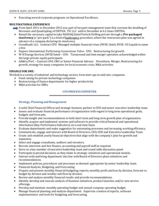 DAVID N. ELIFF, CPA CFF CGMA Resume, Page 5
 Executing several corporate programs on Operational Excellence.
MULTINATIONALEXPERIENCE
From April 2011 to December 2012 was part of twopart management team that oversaw the doubling of
Revenues and Quadrupling of EBITDA. TIC LLC sold in December at 6.2 times EBITDA.
 Raised the necessary capital to take NASDAQ listed Particle Drilling private through a Pre-packaged
insolvency(a"pre-pack")is a kind of bankruptcy procedure, where the restructure plan was agreed in
advance of a company declaring its insolvency
 CrossRoads LLC: Contract CFO. Managed multiple financial crises (NYSE:Seitel, NYSE: US Liquids to name
a few.
 Dupure International, Perfectstop,Cornerstone Valve- CFO: Restructuring forgrowth
 W-H Energy Services (NYSE listed – CFO: Turnaround and best merger operation acknowledged within
the large private equity participants.
 AA&Co/PwC – Contract CFO, CRO or Senior Financial Advisor: Divestiture, Merger, Restructuring for
growth, strategy for many companies forlocal economic crisis, M&A activities
FINANCE FOR SME:
Worked in a variety of industrial and technology sectors, from start-ups to mid-size companies.
 Fund raising forprivate technology companies
 Restructuring of financedepartments for higher productivity
 M&A activities for SMEs
CFO PROCESS EXPERTISE
Strategy, PlanningandManagement
 A solid Chief Financial Officerand strategic business partner to CEO and senior executive leadership team.
 Assess and evaluate financial performance of organization with regard to long term operational goals,
budgets and forecasts.
 Provideinsight and recommendations to both short term and long term growth plan of organization.
 Identify,acquire and implement systems and software to provide criticalfinancial and operational
information (Key PerformanceIndicators) on a real-time basis.
 Evaluate departments and make suggestion for automating processes and increasing workingefficiency.
 Communicate, engage and interact with Board of Directors, CEO,COO and ExecutiveLeadership Team.
 Create and establish yearly financial objectives that align with the company’s plan for growth and
expansion.
 Select and engage consultants, auditors and investors.
 Recruit, interview and hire finance, accounting and payroll staff as required.
 Serve as a key member of executive leadership team and round table discussion panel.
 Participate in pivotal decisions as they relate to strategic initiatives and operational models.
 Interact with and bring department into line withBoard of Directors plans initiatives and
recommendations.
 Implement policies, procedures and processes as deemed appropriate by senior leadership team.
 Financial Analysis, Budgeting and Forecasting
 Prepare and present monthly financial budgeting reports; monthly profit and loss by division, forecast vs.
budget by division and weekly cash flow by division.
 Review and analyze monthly financial results and provide recommendations.
 Identify,develop and execute analysis of business initiatives, product launches and/or new service
offerings.
 Develop and maintain monthly operating budget and annual company operating budget.
 Manage financial planning and analysis department. Supervise creation of reports, software
implementation and tools for budgeting and forecasting.
 