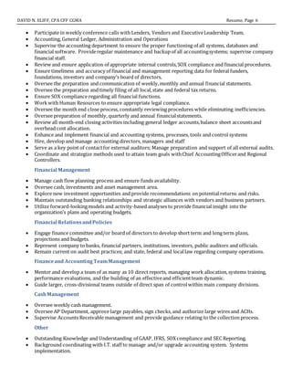 DAVID N. ELIFF, CPA CFF CGMA Resume, Page 6
 Participate in weekly conference calls with Lenders, Vendors and ExecutiveLeadership Team.
 Accounting, General Ledger, Administration and Operations
 Supervise the accounting department to ensure the proper functioning of all systems, databases and
financial software. Provideregular maintenance and backup of all accountingsystems; supervise company
financial staff.
 Review and ensure application of appropriate internal controls,SOX compliance and financial procedures.
 Ensure timeliness and accuracy of financial and management reporting data for federal funders,
foundations, investors and company’s board of directors.
 Oversee the preparation and communication of weekly,monthly and annual financial statements.
 Oversee the preparation and timely filing of all local,state and federal tax returns.
 Ensure SOX compliance regarding all financial functions.
 Workwith Human Resources to ensure appropriate legal compliance.
 Oversee the month end close process, constantly reviewing procedures while eliminating inefficiencies.
 Oversee preparation of monthly, quarterly and annual financialstatements.
 Review all month-end closing activities including general ledger accounts,balance sheet accountsand
overhead cost allocation.
 Enhance and implement financial and accounting systems, processes, tools and control systems
 Hire, develop and manage accounting directors, managers and staff
 Serve as a key point of contactfor external auditors; Manage preparation and support of all external audits.
 Coordinate and strategize methods used to attain team goals withChief AccountingOfficerand Regional
Controllers.
Financial Management
 Manage cash flow planning process and ensure funds availability.
 Oversee cash, investments and asset management area.
 Explore new investment opportunities and provide recommendations on potential returns and risks.
 Maintain outstanding banking relationships and strategic alliances with vendors and business partners.
 Utilize forward-lookingmodels and activity-based analyses to provide financial insight into the
organization’s plans and operating budgets.
Financial RelationsandPolicies
 Engage finance committee and/or board of directors to develop short term and long term plans,
projections and budgets.
 Represent company to banks, financial partners, institutions, investors, public auditors and officials.
 Remain current on audit best practices; and state, federal and locallaw regarding company operations.
Financeand AccountingTeamManagement
 Mentor and develop a team of as many as 10 direct reports, managing work allocation,systems training,
performance evaluations, and the building of an effectiveand efficientteam dynamic.
 Guide larger, cross-divisional teams outside of direct span of controlwithin main company divisions.
CashManagement
 Oversee weekly cash management.
 Oversee AP Department, approve large payables, sign checks, and authorize large wires and ACHs.
 Supervise Accounts Receivable management and provide guidance relating to the collection process.
Other
 Outstanding Knowledge and Understanding of GAAP, IFRS, SOX compliance and SEC Reporting.
 Background coordinating with I.T. staff to manage and/or upgrade accounting system. Systems
implementation.
 
