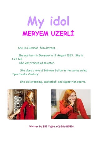 My idol
        MERYEM UZERLİ

    She is a German film actress.

     She was born in Germany in 12 August 1983. She is
1.73 tall.
      She was trained as an actor.

      She plays a role of Hürrem Sultan in the series called
‘Spectacular Century’

      She did swimming, basketball, and equestrian sports.




             Written by Elif Tuğba YOLGÖSTEREN
 