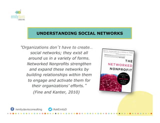 UNDERSTANDING SOCIAL NETWORKS
“Organizations don’t have to create…
social networks; they exist all
around us in a variety of forms.
Networked Nonprofits strengthen
and expand these networks by
building relationships within them
to engage and activate them for
their organizations’ efforts.”
(Fine and Kanter, 2010)
 