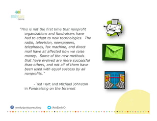 “This is not the first time that nonprofit
organizations and fundraisers have
had to adapt to new technologies. The
radio, television, newspapers,
telephones, fax machine, and direct
mail have all affected how we raise
money. Some of the new methods
that have evolved are more successful
than others, and not all of them have
been used with equal success by all
nonprofits.”
- Ted Hart and Michael Johnston
in Fundraising on the Internet
 