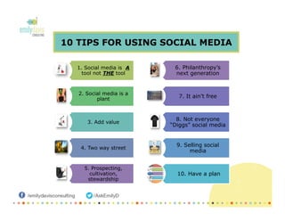 10 TIPS FOR USING SOCIAL MEDIA
1. Social media is A
tool not THE tool
2. Social media is a
plant
3. Add value
4. Two way street
5. Prospecting,
cultivation,
stewardship
6. Philanthropy’s
next generation
7. It ain’t free
8. Not everyone
“Diggs” social media
9. Selling social
media
10. Have a plan
 